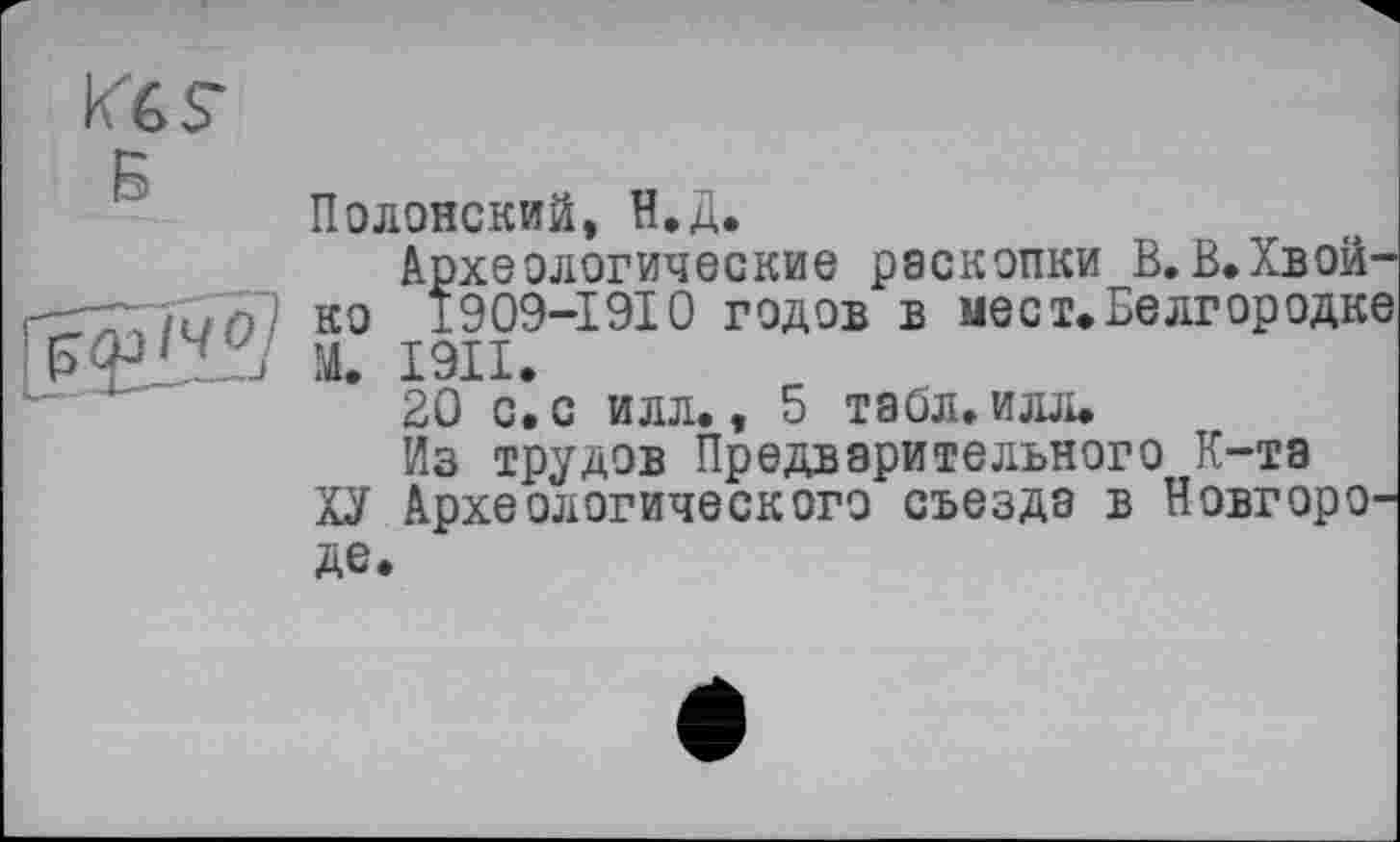 ﻿В
Полонский, Н.Д.
Археологические раскопки В.В.Хвойно 1909-1910 годов в мест»Белгородке М. І9ІІ.
20 с. с илл., 5 табл. илл.
Из трудов Предварительного К-та
ХУ Археологического съезда в Новгороде.